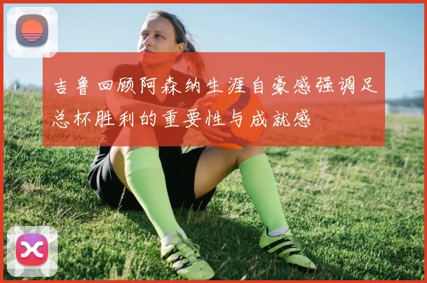 吉鲁回顾阿森纳生涯自豪感强调足总杯胜利的重要性与成就感
