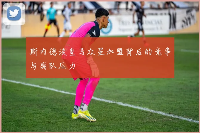 斯内德谈皇马众星加盟背后的竞争与离队压力