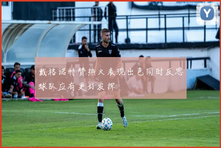 戴格诺特赞热火表现出色同时反思球队应有更好发挥