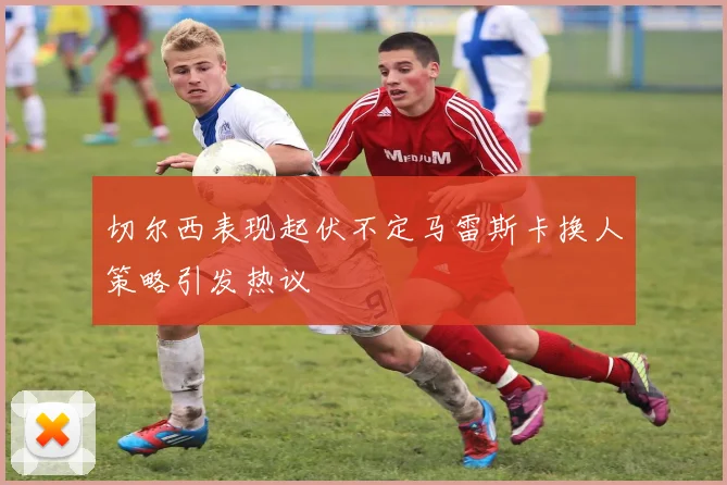 切尔西表现起伏不定马雷斯卡换人策略引发热议