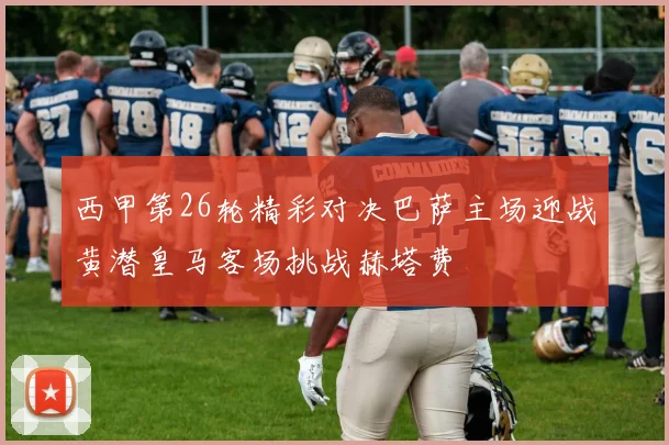 西甲第26轮精彩对决巴萨主场迎战黄潜皇马客场挑战赫塔费