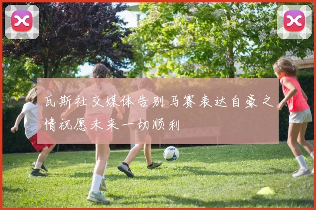 瓦斯社交媒体告别马赛表达自豪之情祝愿未来一切顺利