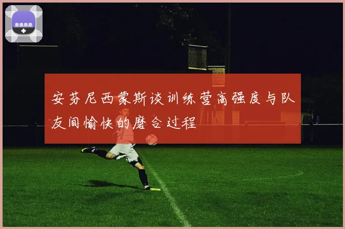 安芬尼西蒙斯谈训练营高强度与队友间愉快的磨合过程