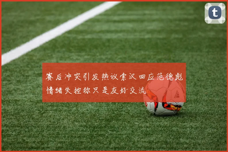 赛后冲突引发热议索汉回应范德彪情绪失控称只是友好交流