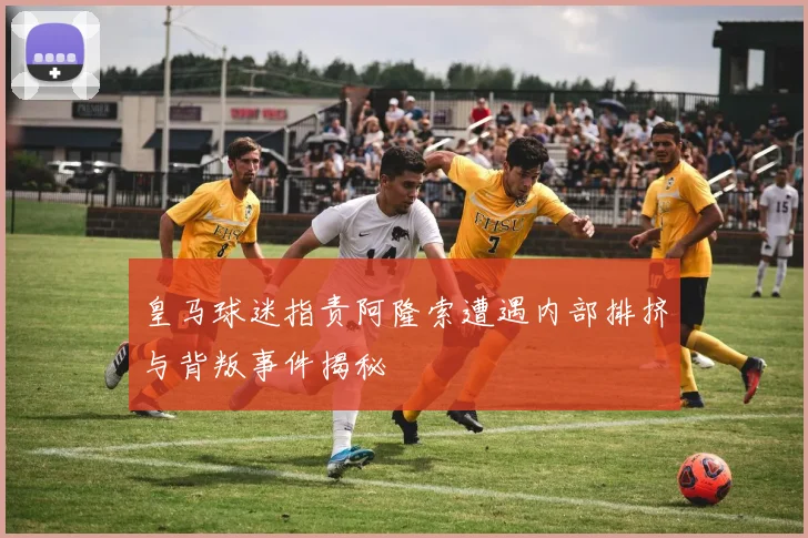 皇马球迷指责阿隆索遭遇内部排挤与背叛事件揭秘