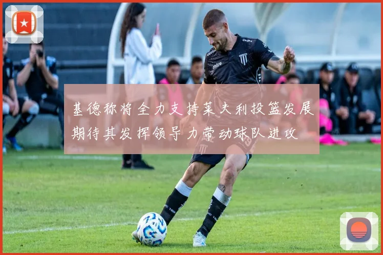 基德称将全力支持莱夫利投篮发展期待其发挥领导力带动球队进攻