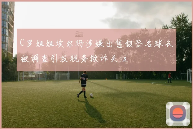 C罗姐姐埃尔玛涉嫌出售假签名球衣被调查引发税务欺诈关注