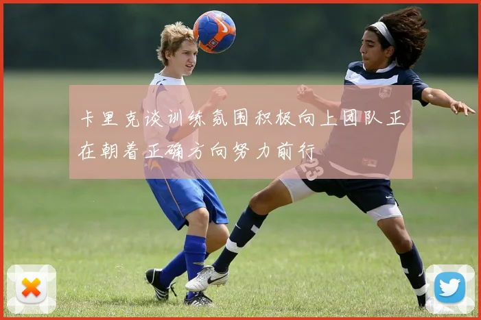 卡里克谈训练氛围积极向上团队正在朝着正确方向努力前行