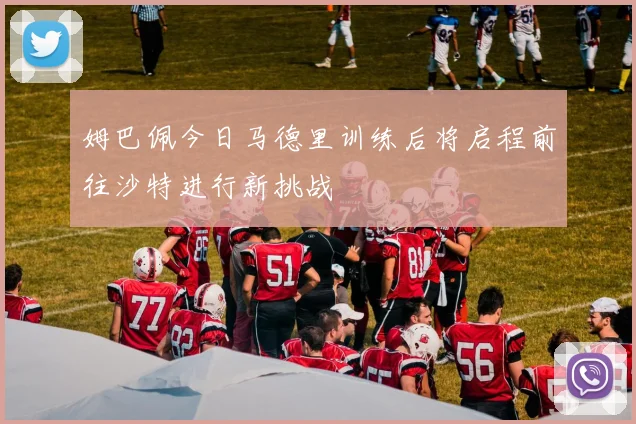 姆巴佩今日马德里训练后将启程前往沙特进行新挑战