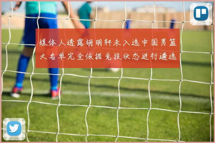 媒体人透露胡明轩未入选中国男篮大名单完全依据竞技状态进行遴选