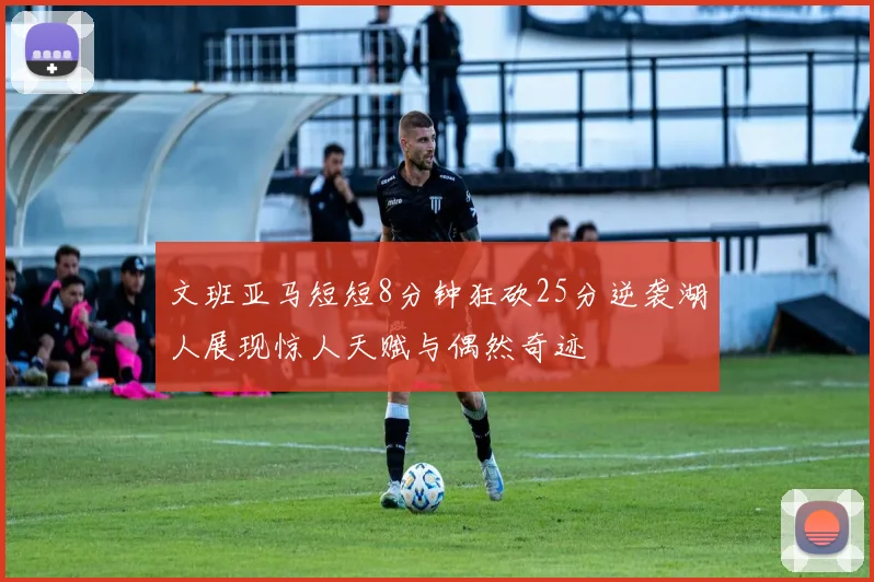 文班亚马短短8分钟狂砍25分逆袭湖人展现惊人天赋与偶然奇迹