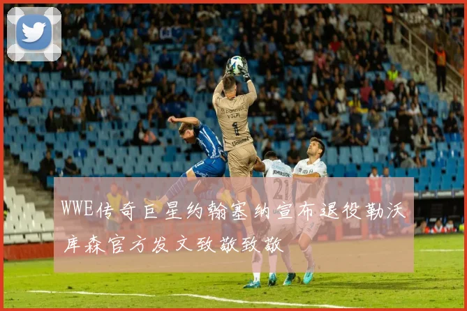 WWE传奇巨星约翰塞纳宣布退役勒沃库森官方发文致敬致敬