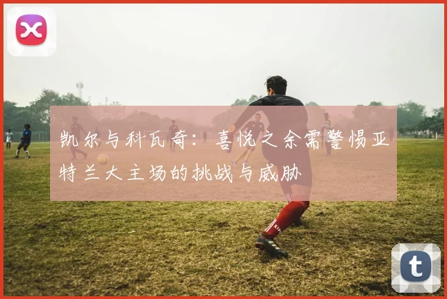 凯尔与科瓦奇：喜悦之余需警惕亚特兰大主场的挑战与威胁