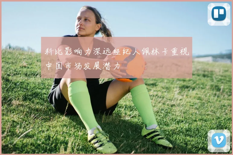 科比影响力深远经纪人佩林卡重视中国市场发展潜力