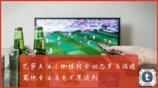 巴萨关注小蜘蛛转会动态罗马诺透露他专注马竞不愿谈判