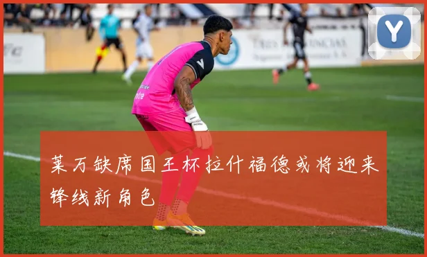 莱万缺席国王杯拉什福德或将迎来锋线新角色