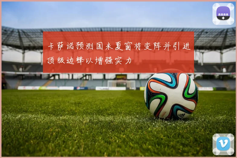 卡萨诺预测国米夏窗将变阵并引进顶级边锋以增强实力