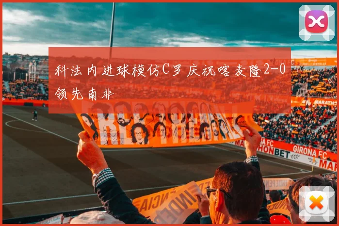 科法内进球模仿C罗庆祝喀麦隆2-0领先南非