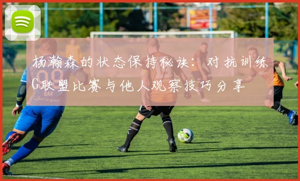 杨瀚森的状态保持秘诀：对抗训练G联盟比赛与他人观察技巧分享