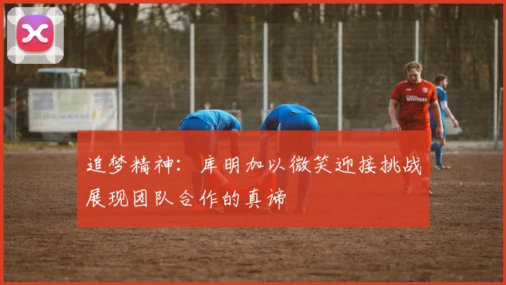 追梦精神：库明加以微笑迎接挑战展现团队合作的真谛