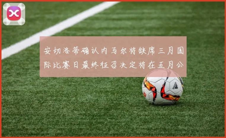 安切洛蒂确认内马尔将缺席三月国际比赛日最终征召决定将在五月公布