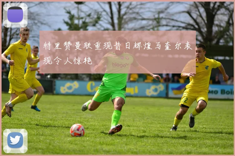 特里赞曼联重现昔日辉煌马奎尔表现令人惊艳