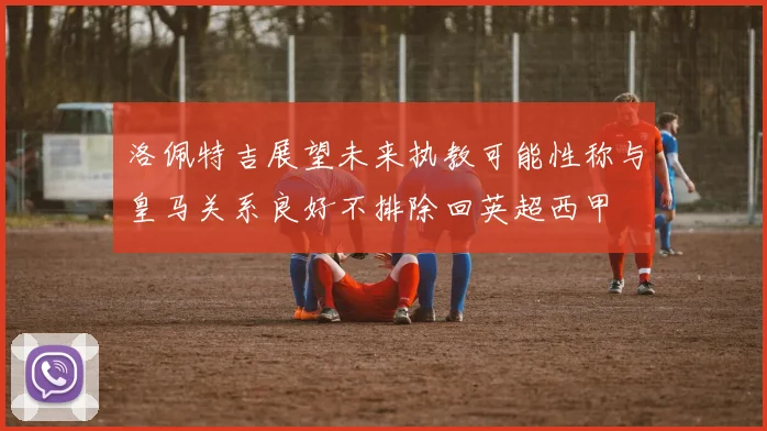 洛佩特吉展望未来执教可能性称与皇马关系良好不排除回英超西甲