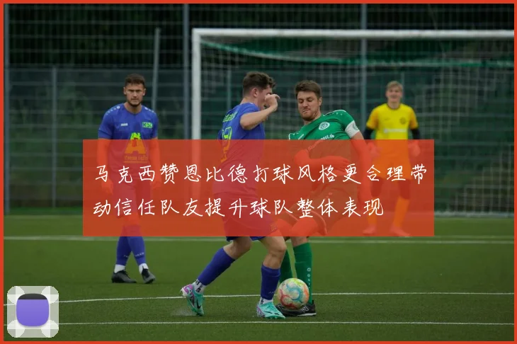 马克西赞恩比德打球风格更合理带动信任队友提升球队整体表现