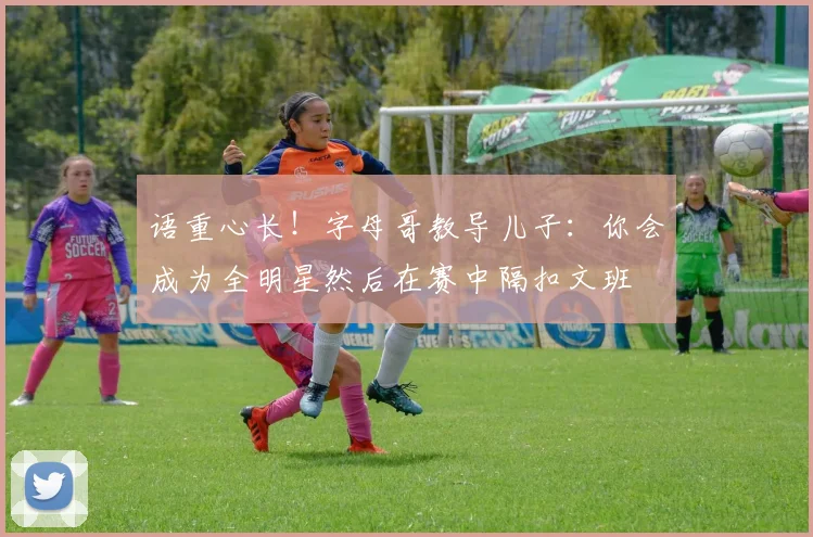 语重心长！字母哥教导儿子：你会成为全明星然后在赛中隔扣文班