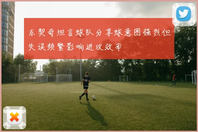东契奇坦言球队分享球意图强烈但失误频繁影响进攻效率