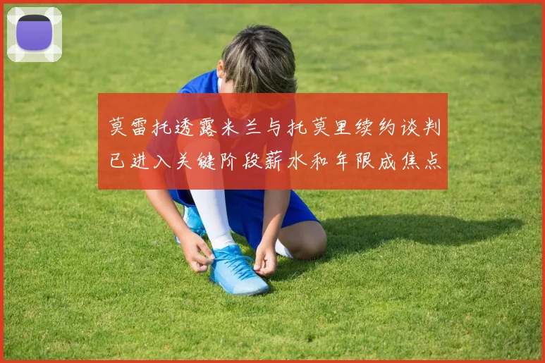 莫雷托透露米兰与托莫里续约谈判已进入关键阶段薪水和年限成焦点