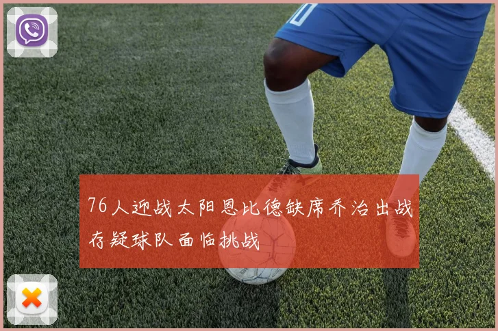 76人迎战太阳恩比德缺席乔治出战存疑球队面临挑战