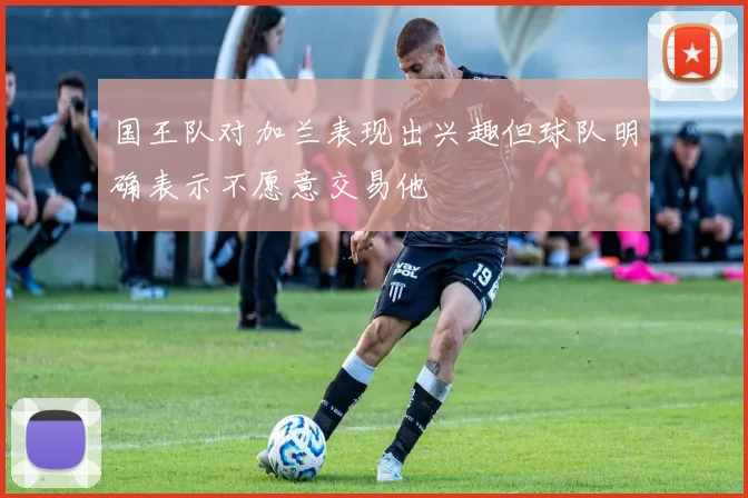 国王队对加兰表现出兴趣但球队明确表示不愿意交易他