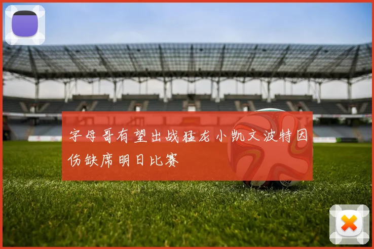 字母哥有望出战猛龙小凯文波特因伤缺席明日比赛