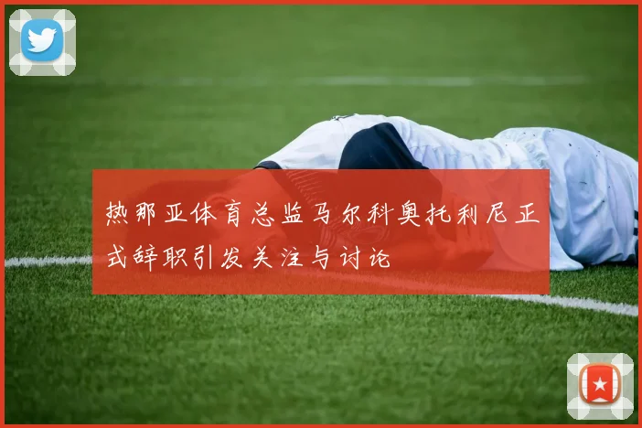 热那亚体育总监马尔科奥托利尼正式辞职引发关注与讨论