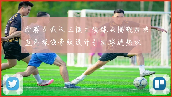 新赛季武汉三镇主场球衣揭晓经典蓝色深浅条纹设计引发球迷热议