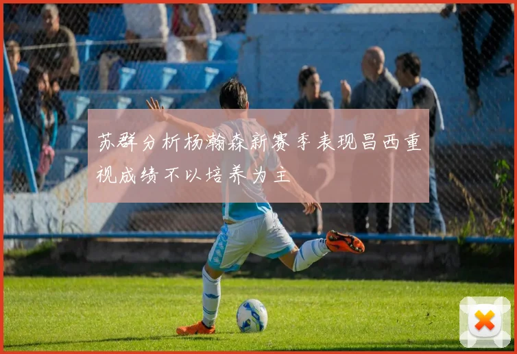 苏群分析杨瀚森新赛季表现昌西重视成绩不以培养为主