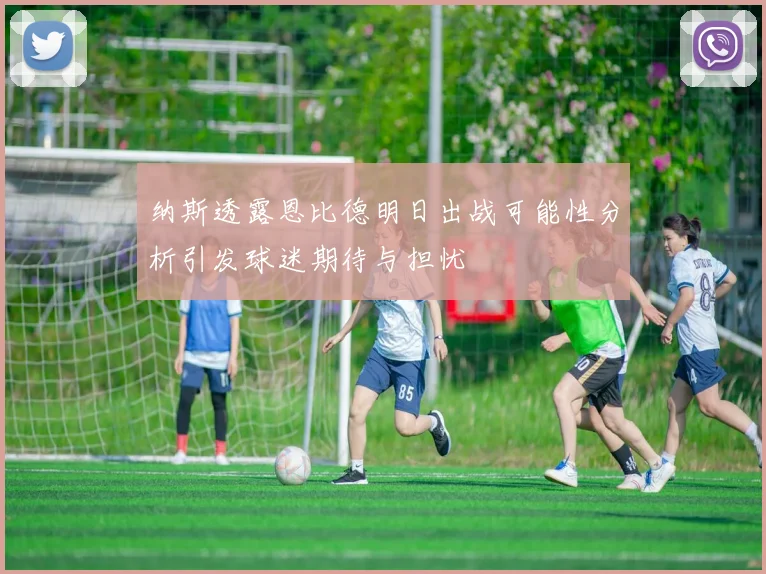 纳斯透露恩比德明日出战可能性分析引发球迷期待与担忧
