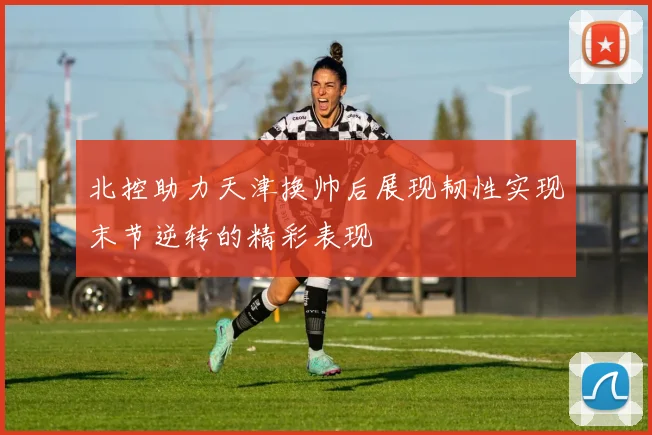 北控助力天津换帅后展现韧性实现末节逆转的精彩表现
