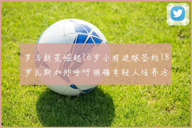 罗马新星崛起16岁小将进球签约18岁瓦斯加帅呼吁明确年轻人培养方针