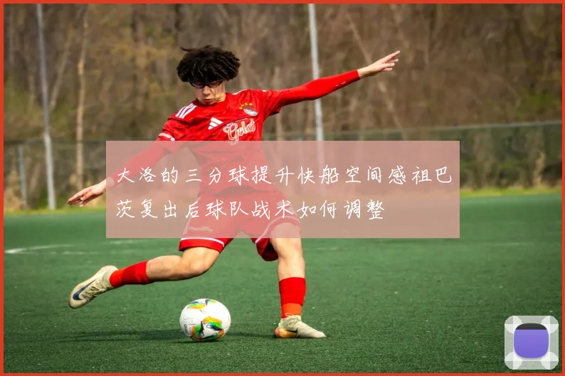 大洛的三分球提升快船空间感祖巴茨复出后球队战术如何调整