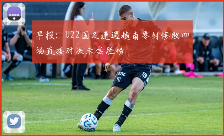 早报：U22国足遭遇越南零封惨败四场直接对决未尝胜绩